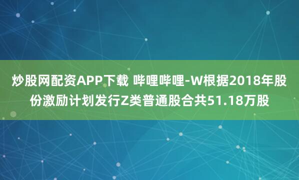 炒股网配资APP下载 哔哩哔哩-W根据2018年股份激励计划发行Z类普通股合共51.18万股