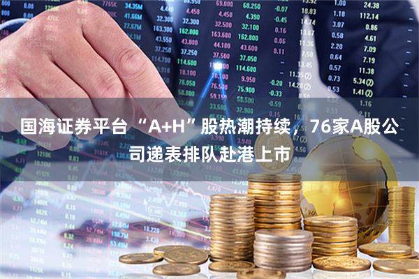 国海证券平台 “A+H”股热潮持续，76家A股公司递表排队赴港上市