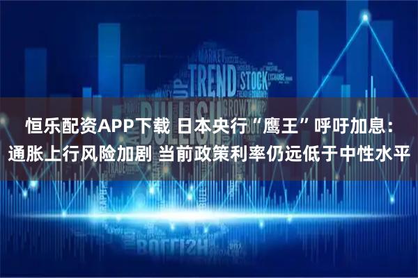 恒乐配资APP下载 日本央行“鹰王”呼吁加息：通胀上行风险加剧 当前政策利率仍远低于中性水平