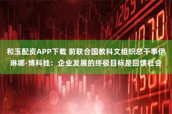 和玉配资APP下载 前联合国教科文组织总干事伊琳娜·博科娃：企业发展的终极目标是回馈社会