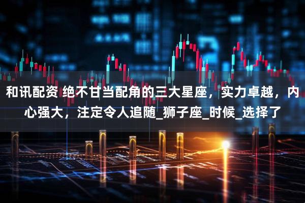 和讯配资 绝不甘当配角的三大星座，实力卓越，内心强大，注定令人追随_狮子座_时候_选择了