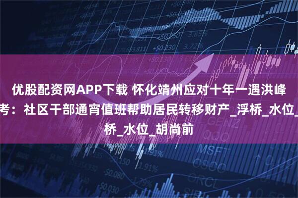 优股配资网APP下载 怀化靖州应对十年一遇洪峰过境大考：社区干部通宵值班帮助居民转移财产_浮桥_水位_胡尚前