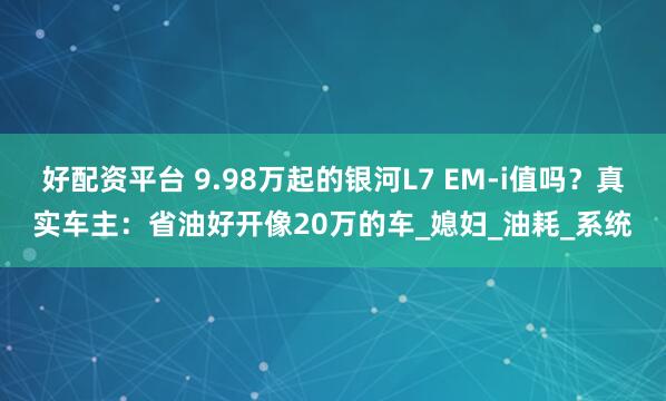 好配资平台 9.98万起的银河L7 EM-i值吗？真实车主：省油好开像20万的车_媳妇_油耗_系统