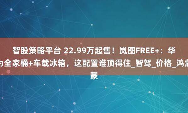智股策略平台 22.99万起售！岚图FREE+：华为全家桶+车载冰箱，这配置谁顶得住_智驾_价格_鸿蒙