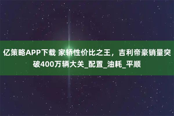 亿策略APP下载 家轿性价比之王，吉利帝豪销量突破400万辆大关_配置_油耗_平顺