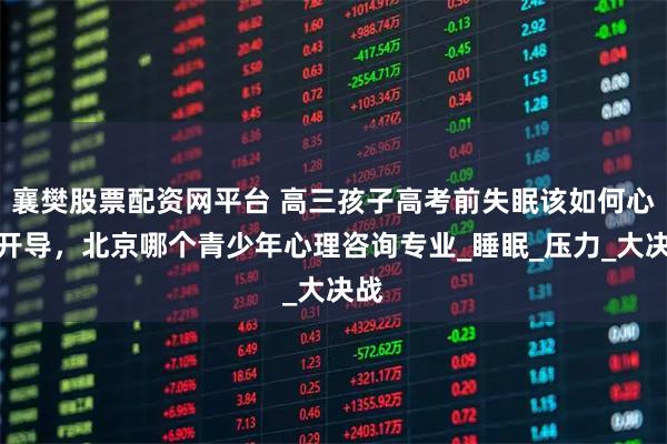 襄樊股票配资网平台 高三孩子高考前失眠该如何心理开导，北京哪个青少年心理咨询专业_睡眠_压力_大决战