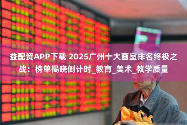 益配资APP下载 2025广州十大画室排名终极之战：榜单揭晓倒计时_教育_美术_教学质量