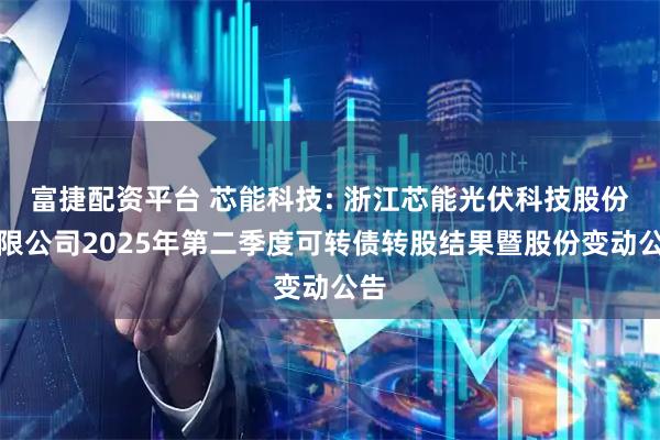 富捷配资平台 芯能科技: 浙江芯能光伏科技股份有限公司2025年第二季度可转债转股结果暨股份变动公告