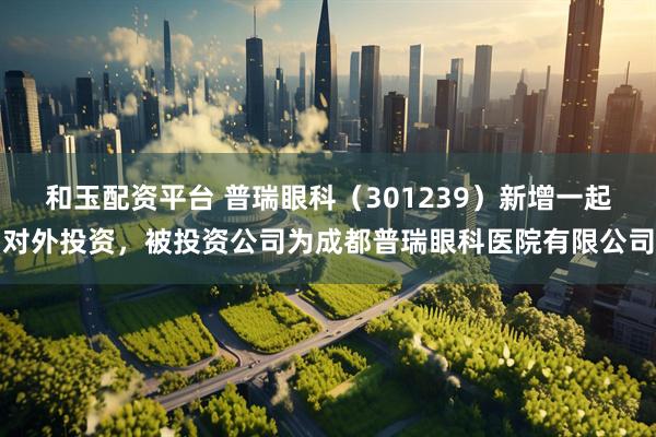 和玉配资平台 普瑞眼科（301239）新增一起对外投资，被投资公司为成都普瑞眼科医院有限公司