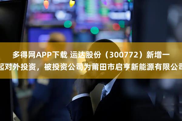 多得网APP下载 运达股份（300772）新增一起对外投资，被投资公司为莆田市启亨新能源有限公司