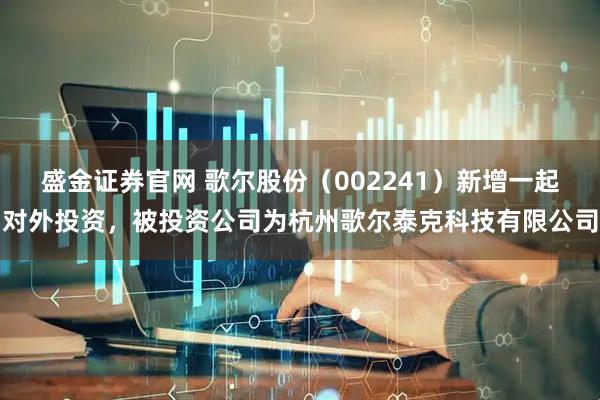 盛金证券官网 歌尔股份（002241）新增一起对外投资，被投资公司为杭州歌尔泰克科技有限公司