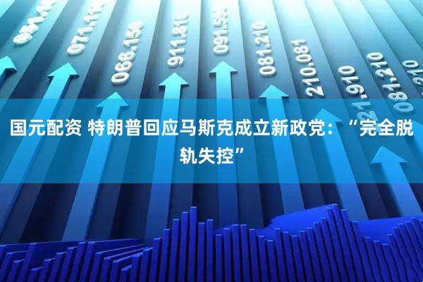 国元配资 特朗普回应马斯克成立新政党：“完全脱轨失控”