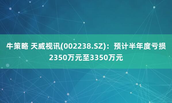 牛策略 天威视讯(002238.SZ)：预计半年度亏损2350万元至3350万元