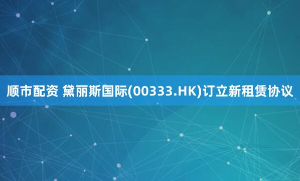 顺市配资 黛丽斯国际(00333.HK)订立新租赁协议
