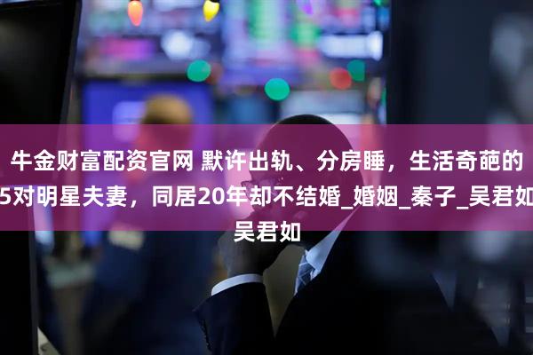 牛金财富配资官网 默许出轨、分房睡，生活奇葩的5对明星夫妻，同居20年却不结婚_婚姻_秦子_吴君如
