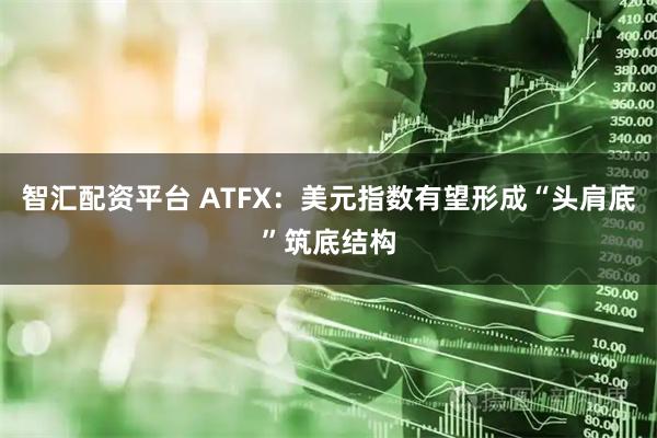 智汇配资平台 ATFX：美元指数有望形成“头肩底”筑底结构