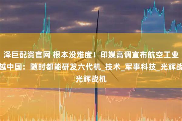 泽巨配资官网 根本没难度！印媒高调宣布航空工业超越中国：随时都能研发六代机_技术_军事科技_光辉战机