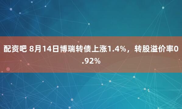 配资吧 8月14日博瑞转债上涨1.4%，转股溢价率0.92%