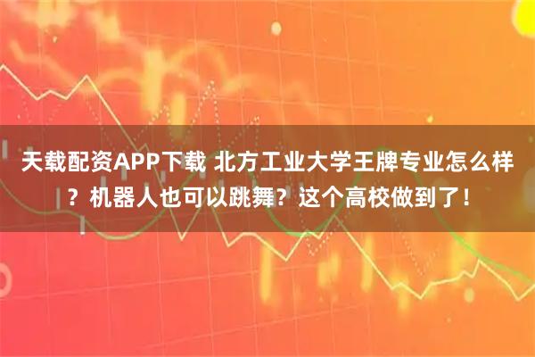 天载配资APP下载 北方工业大学王牌专业怎么样？机器人也可以跳舞？这个高校做到了！