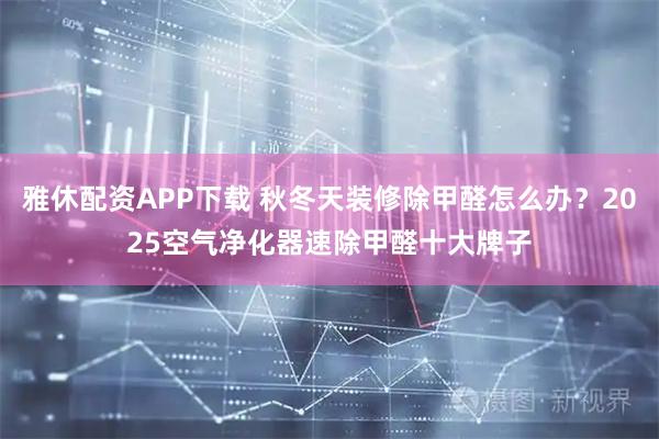 雅休配资APP下载 秋冬天装修除甲醛怎么办？2025空气净化器速除甲醛十大牌子