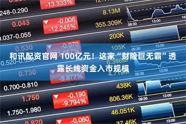 和讯配资官网 100亿元！这家“财险巨无霸”透露长线资金入市规模