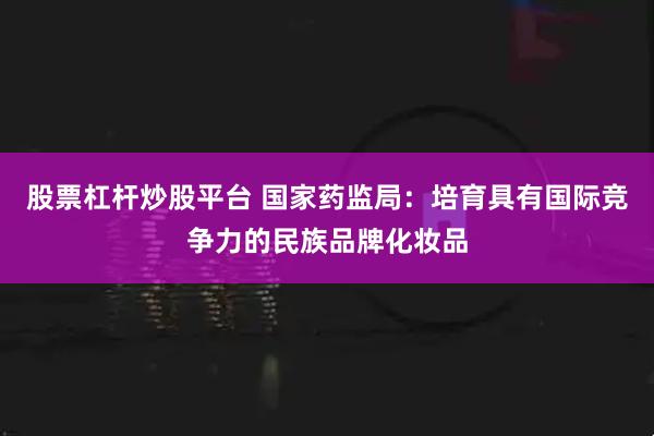 股票杠杆炒股平台 国家药监局：培育具有国际竞争力的民族品牌化妆品