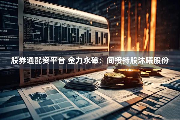股券通配资平台 金力永磁：间接持股沐曦股份