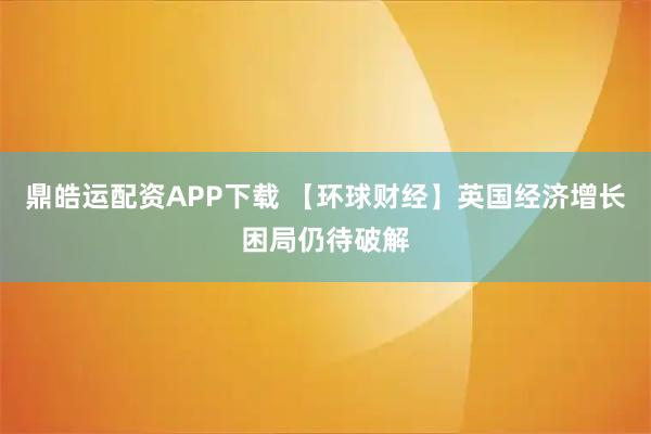 鼎皓运配资APP下载 【环球财经】英国经济增长困局仍待破解