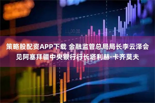 策略股配资APP下载 金融监管总局局长李云泽会见阿塞拜疆中央银行行长塔利赫·卡齐莫夫