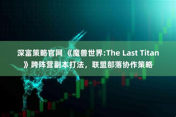 深富策略官网 《魔兽世界:The Last Titan》跨阵营副本打法，联盟部落协作策略