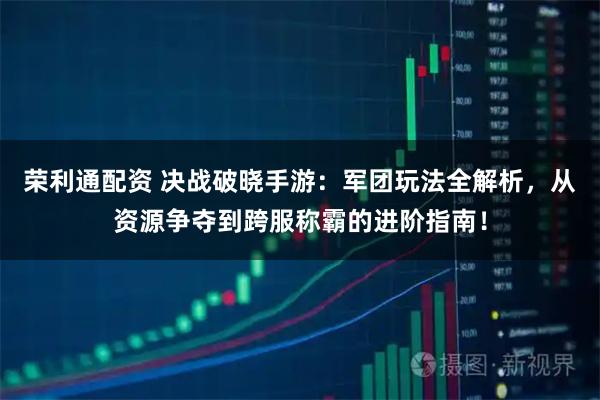 荣利通配资 决战破晓手游：军团玩法全解析，从资源争夺到跨服称霸的进阶指南！