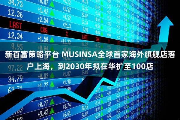 新百富策略平台 MUSINSA全球首家海外旗舰店落户上海，到2030年拟在华扩至100店