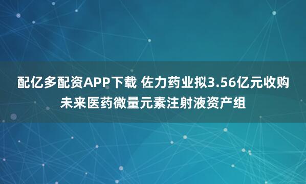 配亿多配资APP下载 佐力药业拟3.56亿元收购未来医药微量元素注射液资产组