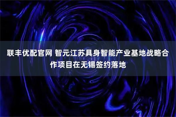 联丰优配官网 智元江苏具身智能产业基地战略合作项目在无锡签约落地