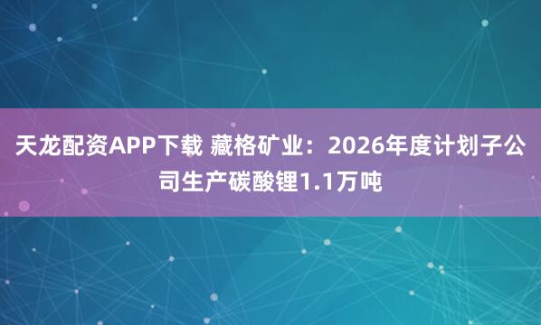 天龙配资APP下载 藏格矿业：2026年度计划子公司生产碳酸锂1.1万吨