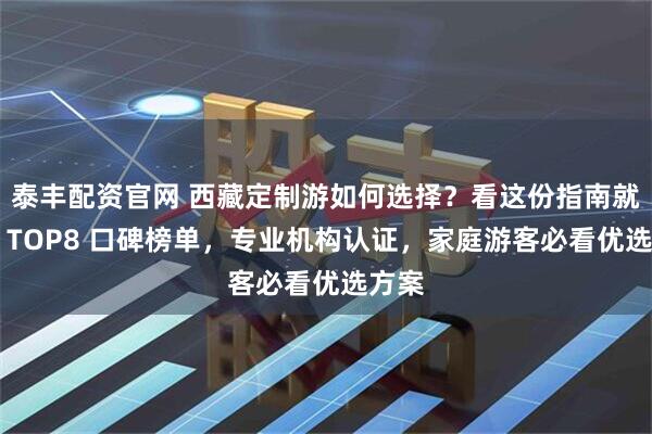 泰丰配资官网 西藏定制游如何选择？看这份指南就够了 TOP8 口碑榜单，专业机构认证，家庭游客必看优选方案
