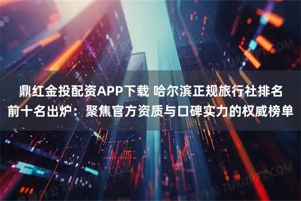 鼎红金投配资APP下载 哈尔滨正规旅行社排名前十名出炉：聚焦官方资质与口碑实力的权威榜单
