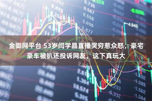 金御网平台 53岁闫学晶直播哭穷惹众怒，豪宅豪车被扒还投诉网友，这下真玩大