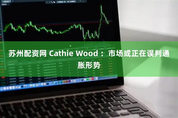 苏州配资网 Cathie Wood ：市场或正在误判通胀形势