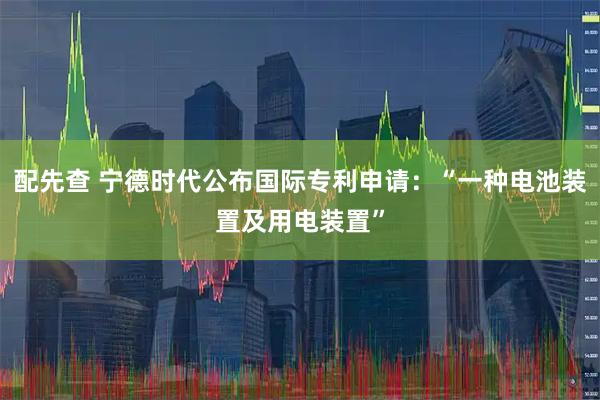 配先查 宁德时代公布国际专利申请：“一种电池装置及用电装置”