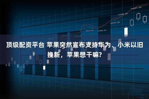 顶级配资平台 苹果突然宣布支持华为、小米以旧换新，苹果想干嘛?
