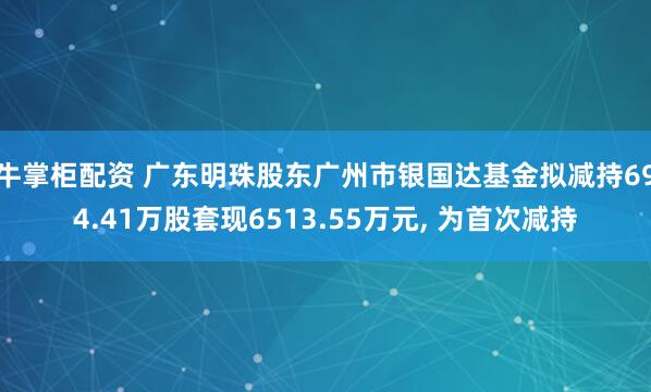 牛掌柜配资 广东明珠股东广州市银国达基金拟减持694.41万股套现6513.55万元, 为首次减持
