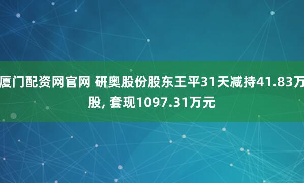 厦门配资网官网 研奥股份股东王平31天减持41.83万股, 套现1097.31万元