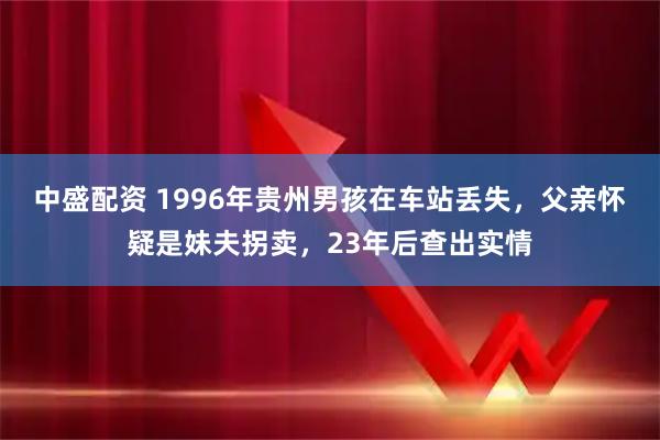 中盛配资 1996年贵州男孩在车站丢失，父亲怀疑是妹夫拐卖，23年后查出实情