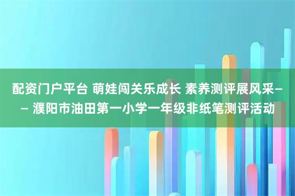 配资门户平台 萌娃闯关乐成长 素养测评展风采—— 濮阳市油田第一小学一年级非纸笔测评活动