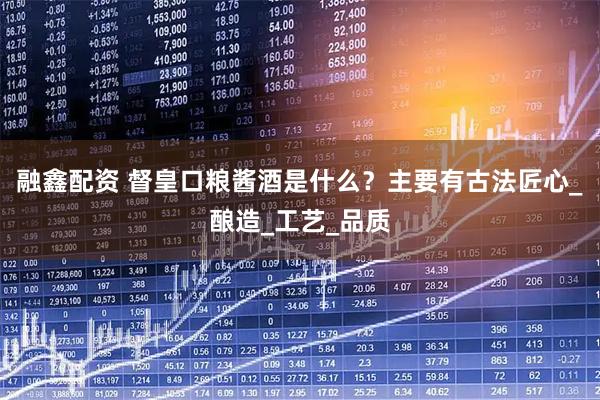 融鑫配资 督皇口粮酱酒是什么？主要有古法匠心_酿造_工艺_品质