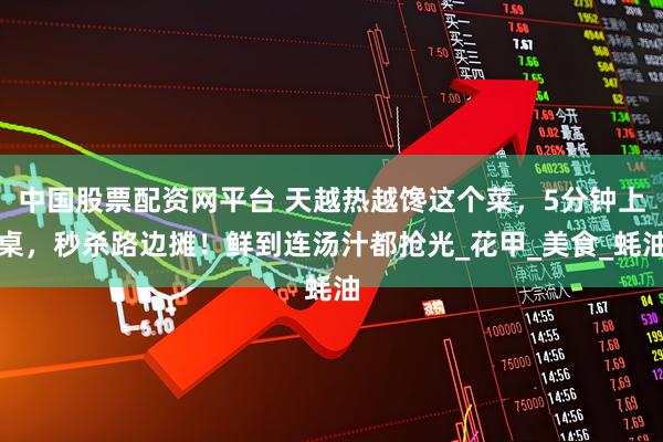 中国股票配资网平台 天越热越馋这个菜，5分钟上桌，秒杀路边摊！鲜到连汤汁都抢光_花甲_美食_蚝油