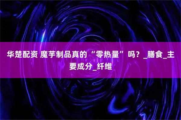 华楚配资 魔芋制品真的 “零热量” 吗？_膳食_主要成分_纤维