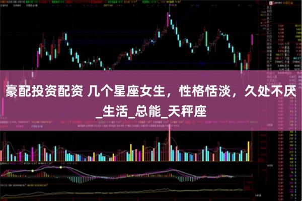 豪配投资配资 几个星座女生，性格恬淡，久处不厌_生活_总能_天秤座