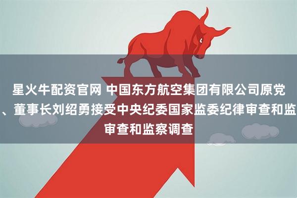 星火牛配资官网 中国东方航空集团有限公司原党组书记、董事长刘绍勇接受中央纪委国家监委纪律审查和监察调查